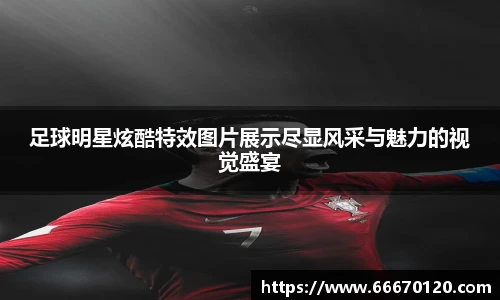 足球明星炫酷特效图片展示尽显风采与魅力的视觉盛宴